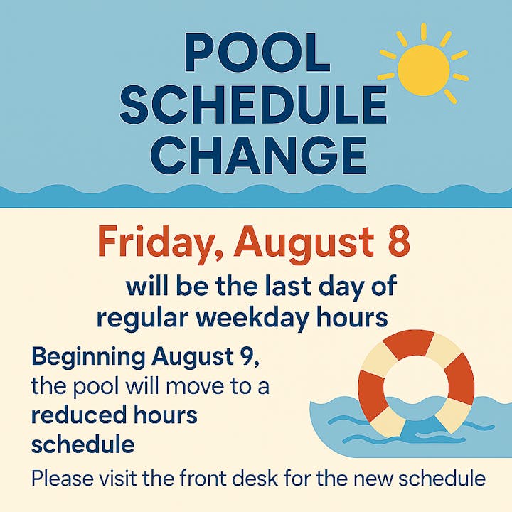 Pool schedule change: Last regular weekday hours on August 8. Reduced hours begin August 9. Check front desk for new schedule.