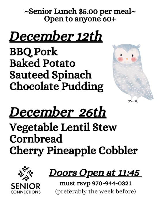 Senior lunches for $5 on December 12 (BBQ Pork) and 26 (Lentil Stew). RSVP by calling 970-944-0321. Doors open at 11:45.