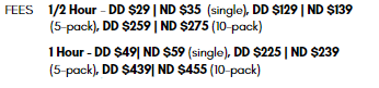 FEES 1/2 Hour - DD $29 | ND $35 (single), DD $129 | ND $139 (5-pack), DD $259 | ND $275 (10-pack) 1 Hour - DD $49| ND $59 (single), DD $225 | ND $239 (5-pack), DD $439| ND $455 (10-pack)