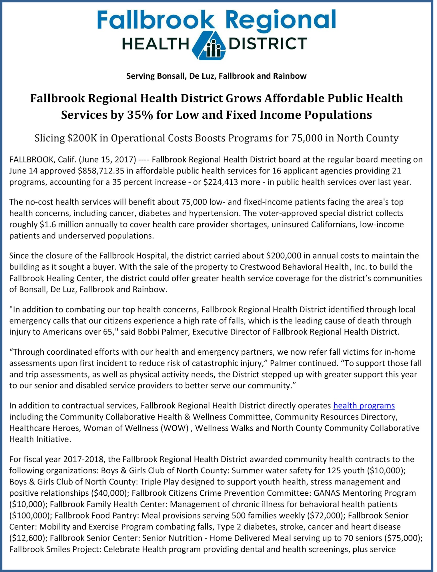 Fallbrook Regional Health District Grows Affordable Public Health Services by 35% for Low and Fixed Income Populations Slicing $200K in Operational Costs Boosts Programs for 75,000 in North County FALLBROOK, Calif. (June 15, 2017) ---- Fallbrook Regional Health District board at the regular board meeting on June 14 approved $858,712.35 in affordable public health services for 16 applicant agencies providing 21 programs, accounting for a 35 percent increase - or $224,413 more - in public health services over last year. The no-cost health services will benefit about 75,000 low- and fixed-income patients facing the area's top health concerns, including cancer, diabetes and hypertension. The voter-approved special district collects roughly $1.6 million annually to cover health care provider shortages, uninsured Californians, low-income patients and underserved populations. Since the closure of the Fallbrook Hospital, the district carried about $200,000 in annual costs to maintain the building as it sought a buyer. With the sale of the property to Crestwood Behavioral Health, Inc. to build the Fallbrook Healing Center, the district could offer greater health service coverage for the district’s communities of Bonsall, De Luz, Fallbrook and Rainbow. "In addition to combating our top health concerns, Fallbrook Regional Health District identified through local emergency calls that our citizens experience a high rate of falls, which is the leading cause of death through injury to Americans over 65," said Bobbi Palmer, Executive Director of Fallbrook Regional Health District. “Through coordinated efforts with our health and emergency partners, we now refer fall victims for in-home assessments upon first incident to reduce risk of catastrophic injury,” Palmer continued. “To support those fall and trip assessments, as well as physical activity needs, the District stepped up with greater support this year to our senior and disabled service providers to better serve our community.” In addition to contractual services, Fallbrook Regional Health District directly operates health programs including the Community Collaborative Health & Wellness Committee, Community Resources Directory, Healthcare Heroes, Woman of Wellness (WOW) , Wellness Walks and North County Community Collaborative Health Initiative. For fiscal year 2017-2018, the Fallbrook Regional Health District awarded community health contracts to the following organizations: Boys & Girls Club of North County: Summer water safety for 125 youth ($10,000); Boys & Girls Club of North County: Triple Play designed to support youth health, stress management and positive relationships ($40,000); Fallbrook Citizens Crime Prevention Committee: GANAS Mentoring Program ($10,000); Fallbrook Family Health Center: Management of chronic illness for behavioral health patients ($100,000); Fallbrook Food Pantry: Meal provisions serving 500 families weekly ($72,000); Fallbrook Senior Center: Mobility and Exercise Program combating falls, Type 2 diabetes, stroke, cancer and heart disease ($12,600); Fallbrook Senior Center: Senior Nutrition - Home Delivered Meal serving up to 70 seniors ($75,000); Fallbrook Smiles Project: Celebrate Health program providing dental and health screenings, plus service