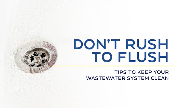 A drain with water and text: "Don't Rush to Flush. Tips to keep your wastewater system clean."