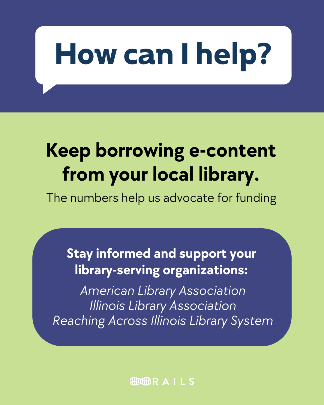 How can I help? Keep borrowing e-content from your local library. The numbers help us advocate for funding. Stay informed and support your library-serving organizations: American Library Association, Illinois Library Association, Reaching Across Illinois Library System. Rails.