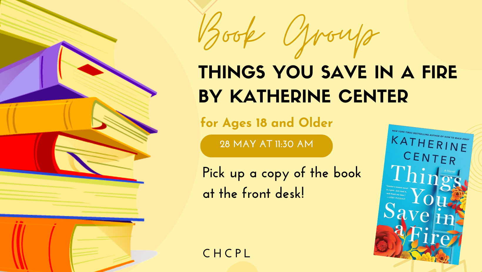 Book group for "Things You Save in a Fire" by Katherine Center on May 28 at 11:30 AM. Ages 18+ can pick up a copy at the front desk.