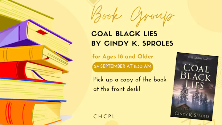Join a book group for "Coal Black Lies" by Cindy K. Sproles on September 24 at 11:30 AM. Ages 18+; copies at the front desk.