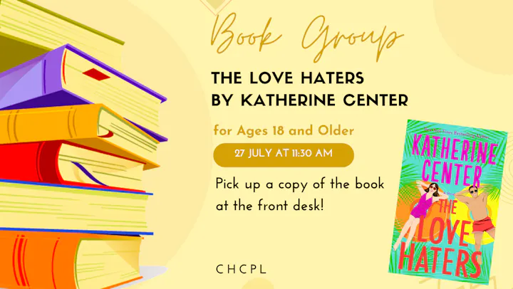 Book group for "The Love Haters" by Katherine Center on July 27 at 11:30 AM, for ages 18+. Pick up the book at the front desk!