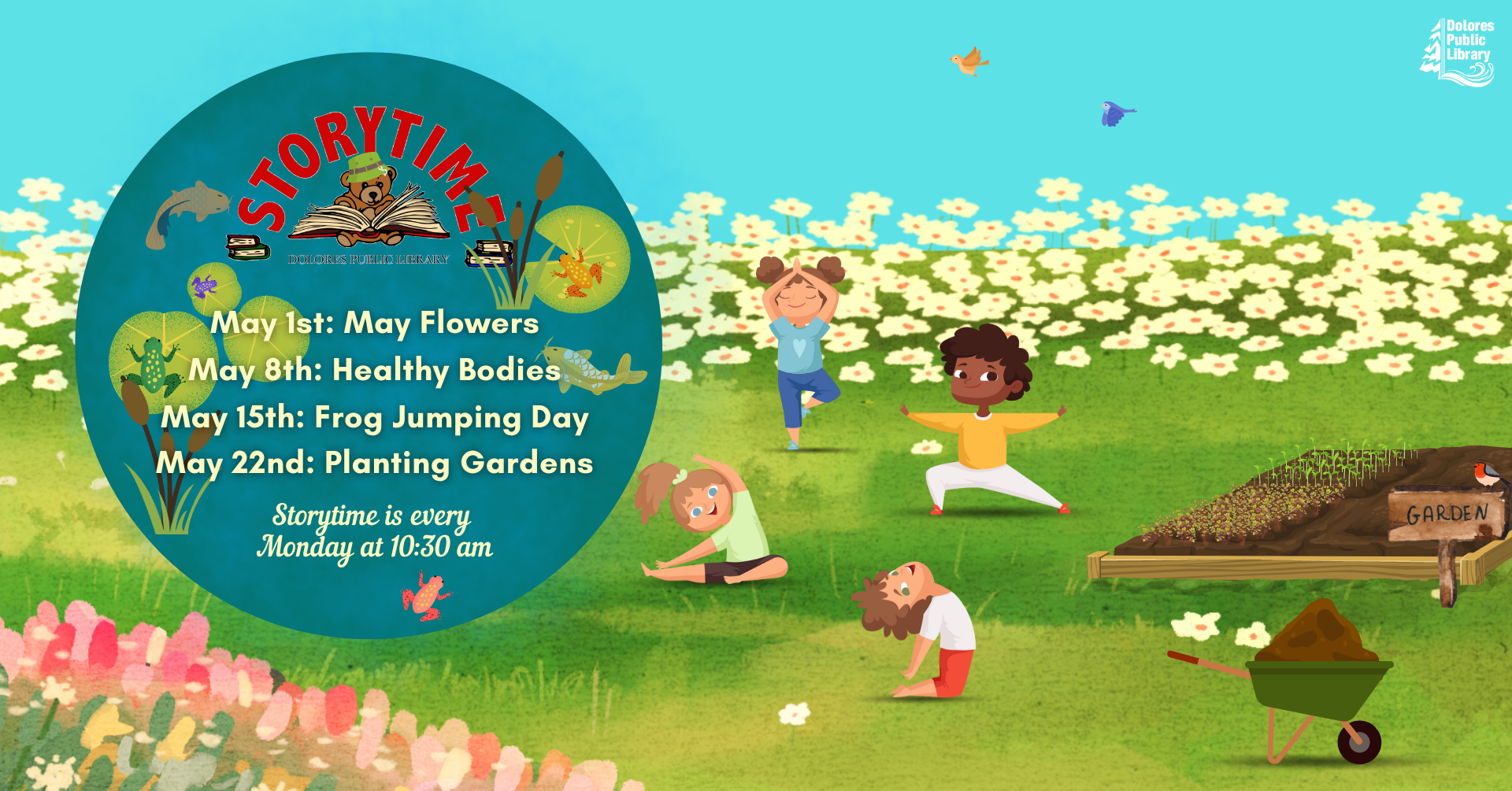 Kids doing yoga in a field of flowers. Raised garden bed with plant starts planted. Sign that says Garden next to it. Birds in sky. Wheelbarrow full of dirt in bottom right corner. Text explains themes for storytime this month. Circle around text is blue, like looking at a pond from an aerial view. Pond has lily pads, frogs, fish, cattails. Storytime logo featured in upper part of circle. Library logo in upper right corner.