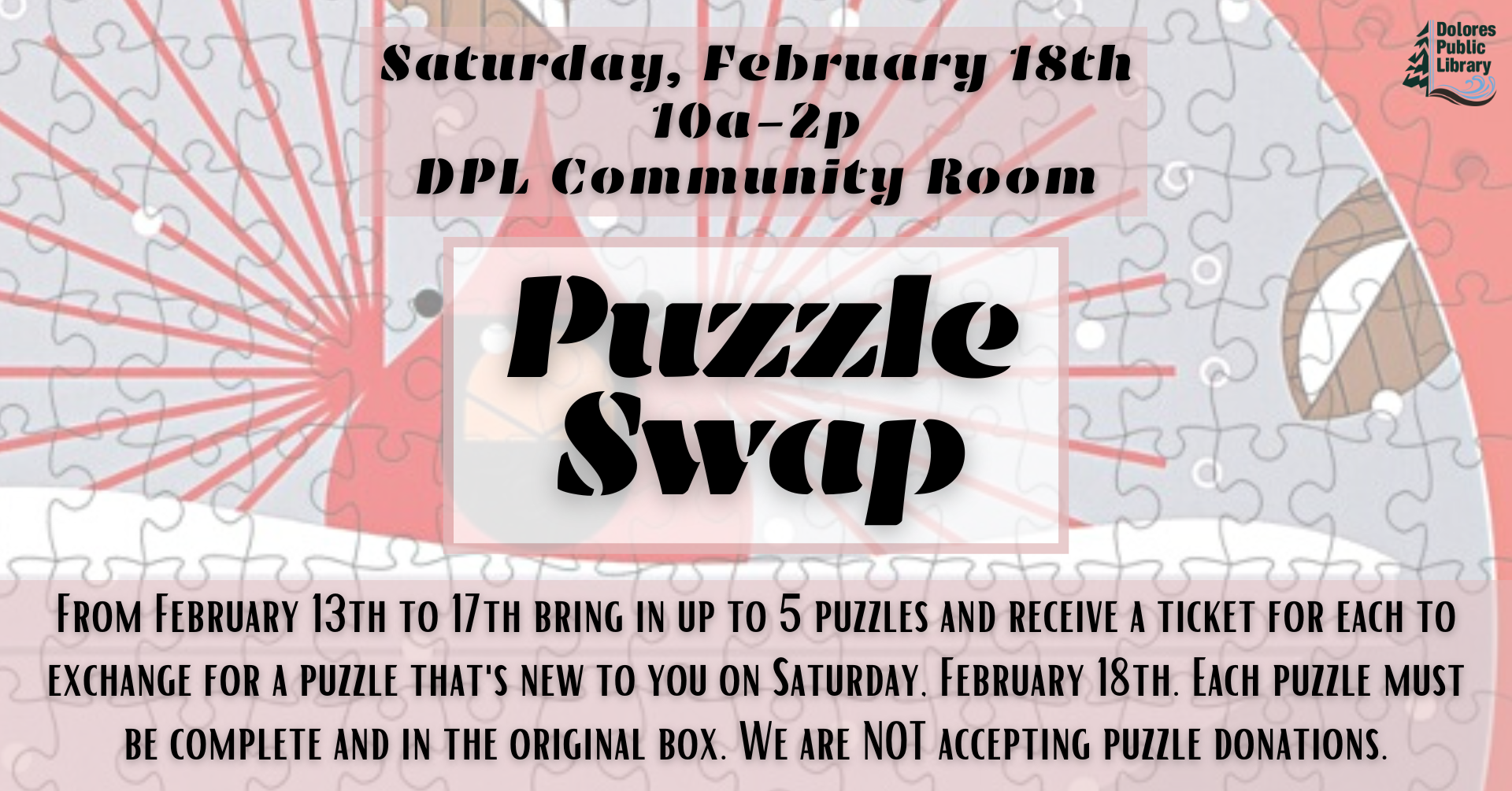 Join the Puzzle Swap at Dolores Public Library on Feb 18th, 10am-2pm. Trade up to 5 complete puzzles from Feb 13-17!