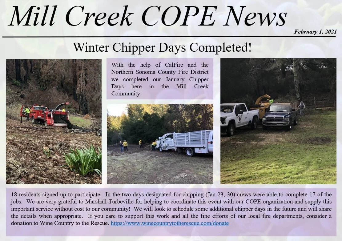 Mill Creek COPE News. February 1, 2021. Winter Chipper Days Completed! With the help of Cal Fire and the Northern Sonoma County Fire Protection District we completed our January Chipper Days here in the Mill Creek Community. 18 residents signed up to participate. In the two days designated for chipping (Jan 23, 30) crews were able to complete 17 of the jobs. We are very grateful to Marshall Turbeville for helping to coordinate this event with our COPE organization and supply this important service without cost to our community! We will look to schedule some additional chipper days in the future and will share the details when appropriate. If you care to support this work and all the fine efforts of our local fire departments, consider a donation to Wine Country to the Rescue