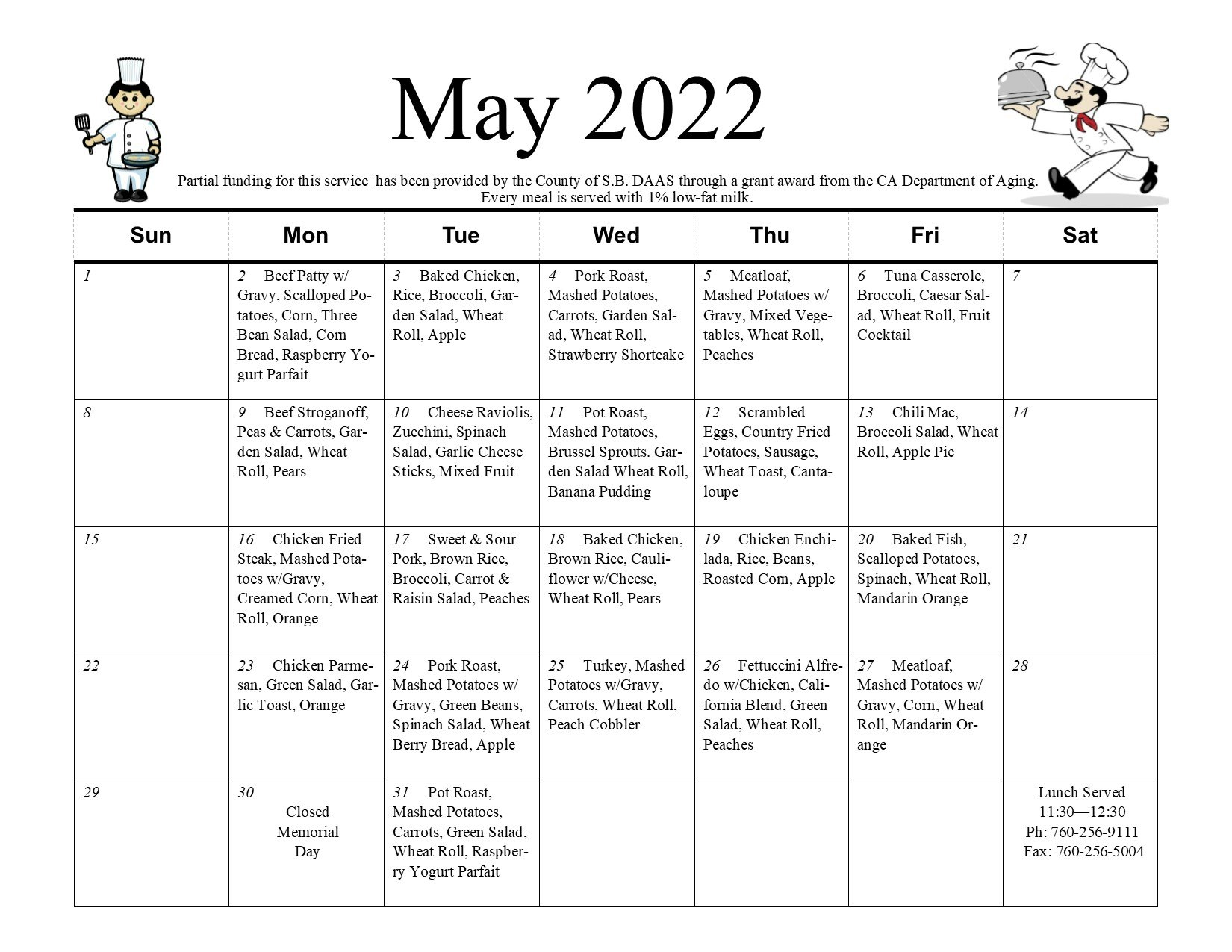 May 2022 Senior Nutrition Calendar. Partial funding for this service has been provided by the county of S.B. DAAS through a grant award from the CA Department of Aging. Every meal is served with 1% low-fat milk, Monday, May 2nd; beef patty with gravy, scalloped potatoes, corn, three bean salad, cornbread, raspberry yogurt parfait. Tuesday, May 3rd; baked chicken, rice, broccoli, garden salad, wheat roll, apple. Wednesday, May 4th; pork roast, mashed potatoes, carrots, garden salad, wheat roll, strawberry shortcake. Thursday, May 5th; meatloaf, mashed potatoes with gravy, mixed vegetables, wheat roll, peaches. Friday, May 6th; tuna casserole, broccoli, Caesar salad, wheat roll, fruit cocktail. Monday, May 9th; beef stroganoff, peas and carrots, garden salad, wheat roll, pears. Tuesday, May 10th; cheese raviolis, zucchini, spinach salad, garlic cheese sticks, mixed fruit. Wednesday, May 11th; pot roast, mashed potatoes, Brussel sprouts, garden salad, wheat roll, banana pudding. Thursday, May 12th; scrambled egg, chicken fried potatoes, sausage, wheat toast, cantaloupe. Friday, May 13th; chili mac, broccoli salad, wheat roll, apple pie. Monday, May 16th; chicken fried streak, mashed potatoes with gravy, creamed corn, wheat roll, orange. Tuesday, May 17th; sweet and sour pork, brown rice, broccoli, carrot and raisin salad, peaches. Wednesday, May 18th; baked chicken, brown rice, cauliflower with cheese, wheat roll, pears. Thursday, May 19th; chicken enchilada, rice, beans, roasted corn, apple. Friday, May 20th; baked fish, scalloped potatoes, spinach, wheat roll, mandarin orange. Monday, May 23rd; chicken parmesan, green salad, garlic toast, orange. Tuesday, May 24th; pork roast, mashed potatoes with gravy, carrots, wheat roll, peach cobbler. Thursday, MAY 26th; Fettuccini Alfredo with chicken, California blend, green salad, wheat roll, peaches. Friday, May 27th; meatloaf, mashed potatoes with gravy, corn, wheat roll, mandarin oranges. Monday, May 30th; Closed Memorial Day. Tuesday, May 31st; pot roast, mashed potatoes, carrots, green salad, wheat roll, raspberry yogurt parfait. Lunch served 11:30-12:30. Phone: (760) 256-9111. Fax: (760) 256-5004.