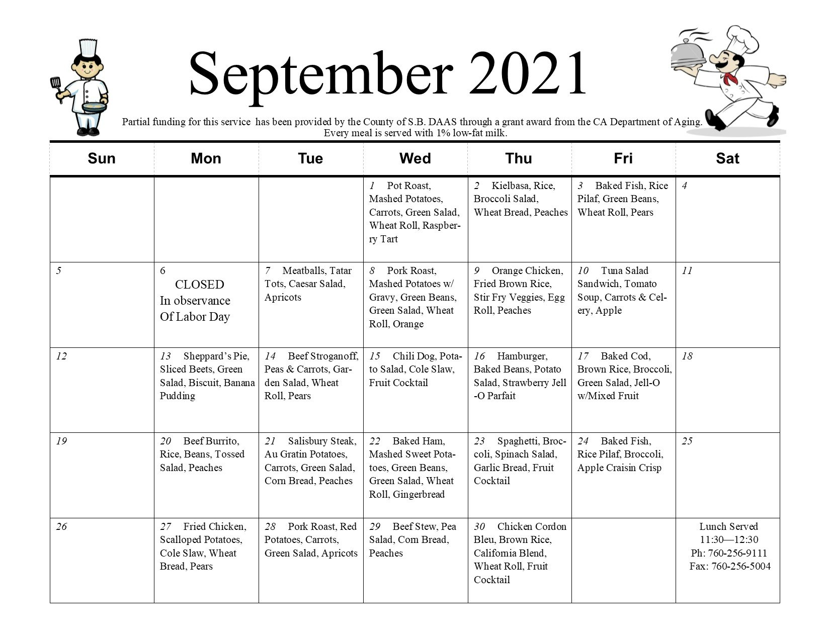 September 2021 Meals on Wheels Calendar. Partial funding for this service has been provided by the county of S.B. DAAS through grant award from the CA Department of Aging. Every meal is served with 1% low-fat milk. Wednesday, September 1; Pot roast, mashed potatoes, carrots, green salad, wheat roll, raspberry tart. Thursday, September 2nd; kielbasa, rice, broccoli salad, wheat bread, peaches. Friday, September 3rd; baked fish, rice pilaf, green beans, wheat roll, pears. Monday, September 6th; closed in observance of Labor Day. Tuesday, September 7th; meatballs, tater tots, Caesar salad, apricots. Wednesday, September 8th; pork roast, mashed potatoes with gravy, green beans, green salad, wheat roll, orange. Thursday, September 9th; orange chicken, fried brown rice, stir fry veggies, egg roll, peaches. Friday, September 10th; tuna salad sandwich, tomato soup, carrots and celery, apple. Monday, September 13th; Sheppard's pie, sliced beets, green salad, biscuit, banana pudding. Tuesday, September 14th; beef stroganoff, peas and carrots, garden salad, wheat roll, pears. Wednesday, September 15th; chili dog, potato salad, cole slaw, fruit cocktail. Thursday, September 17th; baked cod, brown rice, broccoli, green salad, jell-o mixed with fruit. Monday, September 20th; beef burrito, rice, beans, tossed salad, peaches. Tuesday, September 21st; salisbury steak, au gratin potaotes, carrots, green salad, corn bread, peaches. Wednesday, September 22nd; baked ham, mashed sweet potatoes, green beans, green salad, wheat roll, gingerbread. Thursday, September 23rd; spaghetti, broccoli, spinach salad, garlic bread, fruit cocktail. Friday, September 24th; fried chicken, scalloped potatoes, cole slaw, wheat bread, pears. Tuesday, September 28th; pork roast, red potatoes, carrots, green salad, apricots. Wednesday, September 28th; beef stew, pea salad, corn bread, peaches. Thursday, September 30th; chicken cordon bleu, brown rice, California blend, wheat roll, fruit cocktail. Lunch served 11:30-12:30 pm. Phone: (760)256-9111. Fax: (760)256-5004.
