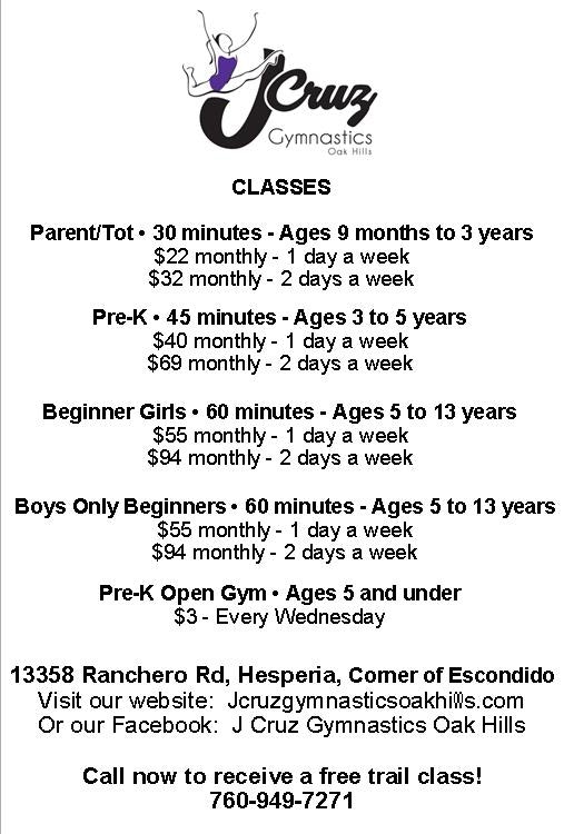 J Cruz Flyer; J Cruz Gymnastics Oak Hills, Classes, Parent/Tot- 30 minutes- Ages 9 months to 3 years $22 monthly for 1 day a week $32 monthly for 2 days a week Pre-K 45 minutes- Ages 3 to 5 years $40 monthly for one day a week $69 monthly for 2 days a week Beginner Girls 60 minutes- Ages 5 to 13 years $55 monthly for 1 day a week $94 monthly for 2 days a week Boys Only Beginners 60 minutes- Ages 5 to 13 years $55 monthly for 1 day a week $94 monthly for 2 days a week Pre-K Open Gym-Ages 5 and under $3 every Wednesday 13358 Ranchero Road, Hesperia, corner of Escondido Visit our website: Jcruzgumnasticsoakhills.com or our Facebook: J Cruz Gymnastics Oak Hills Call now to receive a free trial class! (760)949-7271