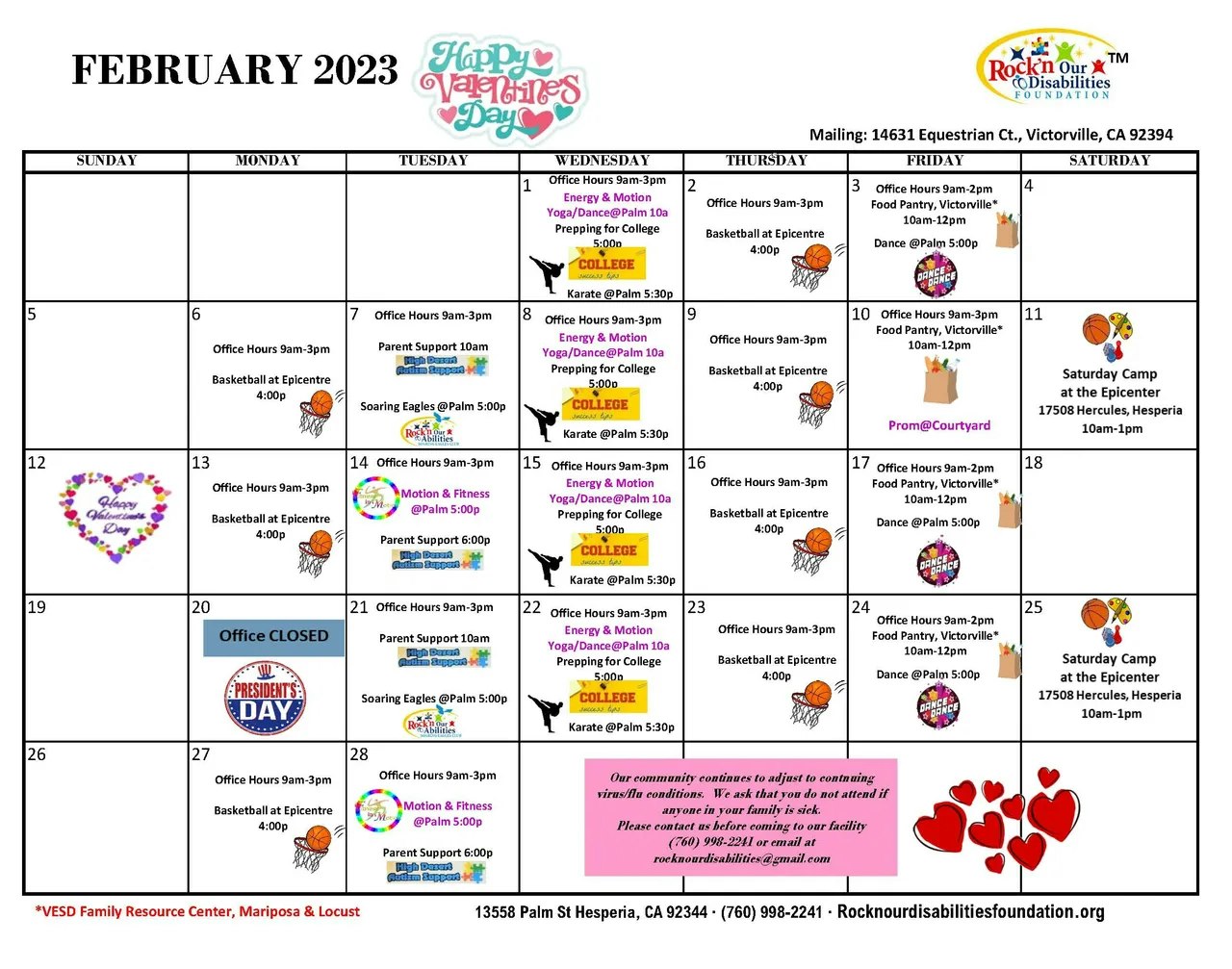 February 2023 Rock'n Our Disabilities Calendar. Wednesday, February 1st; office hours 9 am to 3 pm. Energy and motion yoga/dance at Palm 10 am. Prepping for college 5 pm. Karate at Palm 5:30 pm. Thursday, February 2nd; office hours 9 am to 3 pm. Basketball at Epicentre 4 pm. Friday, February 3rd; office hours 9 am to 2 pm. Food pantry, Victorville* 10 am to 12 pm. Dance at Palm 5 pm. Monday, February 6th; office hours 9 am to 4 pm. Basketball at Epicentre 4 pm. Tuesday, February 7th; office hours 9 am to 3 pm. Parent support 10 am. Soaring eagles at Palm 5 pm. Wednesday, February 8th; office hours 9 am to 3 pm. Energy and motion yoga/dance at Palm 10 am. Prepping for college 5 pm. Karate at Palm 5:30 pm. Thursday, February 9th; office hours 9 am to 3 pm. Basketball at the Epicentre 4 pm. Friday, February 10th; office hours 9 am to 3 pm. Food pantry, Victorville* 10 am to 12 pm. Prom at Courtyard. Saturday, February 11th; Saturday Camp at the Epicentre 17508 Hercules, Hesperia 10 am to 1 pm. Monday, February 13th; office hours 9 am to 3 pm. Basketball at Epicentre 4 pm. Tuesday, February 14th; office hours 9 am to 3 pm. Motion and Fitness at Palm 5 pm. Parent support 6 pm. Wednesday, February 15th; office hours 9 am to 3 pm. Energy and Motion yoga/dance at Palm 10 am. Prepping for college 5 pm. Karate at Palm 5:30 pm. Thursday, February 16th; office hours 9 am to 3 pm. Basketball at Epicentre 4 pm. Friday, February 17th; office hours 9 am to 2 pm. Food pantry, Victorville* 10 am to 12 pm. Dance at Palm 5 pm. Monday, February 20th; office closed. Tuesday, February 21st, office hours 9 am to 3 pm. Parent support 10 am. Soaring eagles at Palm 5 pm. Wednesday, February 22nd; office hours 9 am to 3 pm. Energy and Motion yoga/dance at Palm 10 am. Prepping for college 5 pm. Karate at Palm 5:30 pm. Thursday, February 23rd; office hours 9 am to 3 pm. Basketball at Epicentre 4 pm. Friday, February 24th; office hours 9 am to 2 pm. Food pantry, Victorville* 10 am to 12 pm. Dance at Palm 5 pm. Saturday, February 25th; Saturday Camp at the Epicentre 17508 Hercules, Hesperia 10 am to 1 pm. Monday, February 27th; office hours 9 am to 3 pm. Basketball at the Epicentre 4 pm. Tuesday, February 28th; office hours 9 am to 3 pm. Motion and Fitness a Palm 5 pm. Parent support 6 pm. Our community continues to adjust to continuing virus/flu conditions, We ask that you do not attend if any one in your family is sick. Please contact us before coming to our facility. (760) 998-2241 or email at rocknourdisabilities@gmail.com. *VESD Family Resource Center, Mariposa & Locust