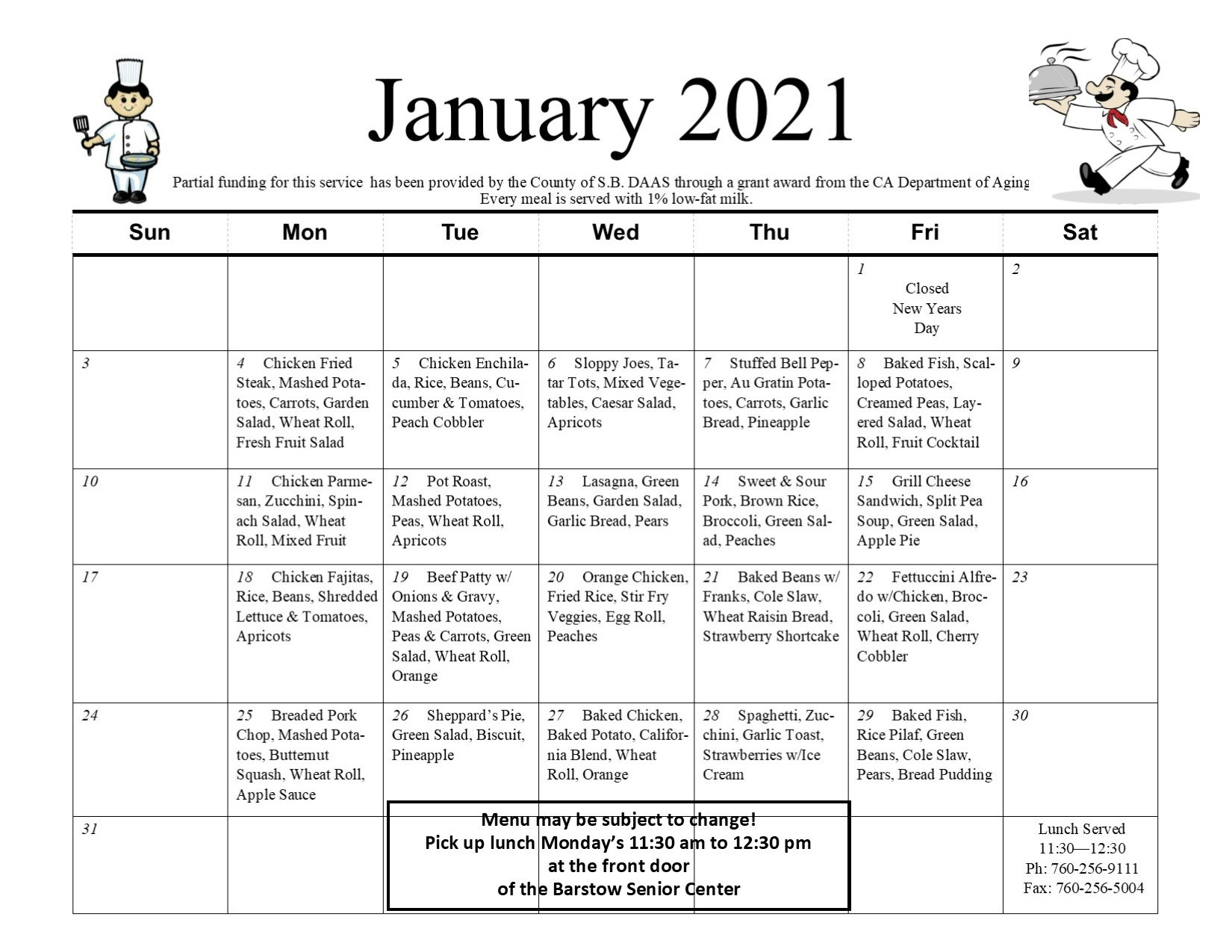 Meals on Wheels January 2021 Calendar. Partial funding for this service has been provided by the County of San Bernardino DAAS through a grant award from the CA Department of Aging. Every meal is served with 1% low-fat milk. Friday, January 1st, Closed New Years Day. Monday, January 4th, Chicken Fried Steak, Mashed Potatoes, Carrots, Garden Salad, Wheat Roll, Fresh Fruit Salad, Tuesday, January 5th, Chicken Enchilada, Rice, Beans, Cucumber & Tomatoes, Peach Cobbler. Wednesday, January 6th, Sloppy Joes, Tater Tots, Mixed Vegetables, Caesar Salad, Apricots. Thursday, January 7th, Stuffed Bell Pepper, Au Gratin Potatoes, Carrots, Garlic Bread, Pineapple. Friday, January 8th, Baked Fish, Scalloped Potatoes, Creamed Peas, Layered Salad, Wheat Roll, Fruit Cocktail. Monday, January 11th, Chicken Parmesan, Zucchini, Spinach Salad, Wheat Roll, Mixed Fruit. Tuesday, January 12th, Pot Roast, Mashed Potatoes, Peas, Wheat Roll, Apricots. Wednesday, January 13th, Lasagna, Green Beans, Garden Salad, Garlic Bread, Pears. Thursday, January 14th, Sweet & Sour Pork, Brown Rice, Broccoli, Green Salad, Peaches. Friday, January 15th, Grilled Cheese Sandwich, Split Pea Soup, Green Salad, Apple Pie. Monday, January 18th, Chicken Fajitas, Rice, Beans, Shredded Lettuce & Tomatoes, Apricots. Tuesday, January 19th, Beef Patty with Onions & Gravy, Mashed Potatoes, Peas & Carrots, Green Salad, Wheat Roll, Orange. Wednesday, January 20th, Orange Chicken, Fried Rice, Stir Fry Veggies, Egg Roll, Peaches. Thursday, January 21st, Baked Beans with Franks, Cole Slaw, Wheat Raisin Bread, Strawberry Shortcake. Friday, January 22nd, Fettuccini Alfredo with Chicken, Broccoli, Green Salad, Wheat Roll, Cherry Cobbler. Monday, January 25th, Breaded Pork Chop, Mashed Potatoes, Butternut Squash, Wheat Roll, Apple Sauce. Tuesday, January 26th, Sheppard's Pie, Green Salad, Biscuit, Pineapple. Wednesday, January 27th, Baked Chicken, Baked Potato, California Blend, Wheat Roll, Orange. Thursday, January 28th, Spaghetti, Zucchini, Garlic Toast, Strawberries with Ice Cream. Friday, January 29th, Baked Fish, Rice Pilaf, Green Beans, Cole Slaw, Pears, Bread Budding. Menu may be subject to change! Pick up lunch Mondays 11:30am to 12:30 pm at the front door of the Barstow Senior Center. Lunch Served 11:30 am to 12:30 pm. Phone: (760) 256-9111. Fax: (760) 256-5004.