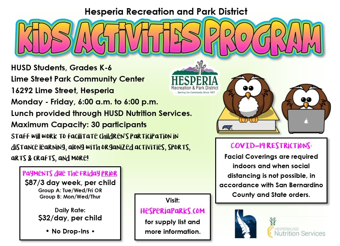 Hesperia Recreation and Park District Kids Activities Program. HUSD Students, grades K-6. Lime Street Community Center 16292 Lime Street, Hesperia. Monday through Friday, 6:00 am to 6:00 pm. Lunch provided through HUSD Nutrition Services. Maximum Capacity: 30 participants. Staff will work to facilitate children's participation in distance learning, along with organized activities, sports, art, and crafts, and more! Payments due the Friday prior. $87 for 3 days a week, per child. Group A: Tuesday/ Wednesday/Friday or Group B: Monday/Wednesday/Thursday. Daily Rate: $32 a day, per child. No drop ins. Visit HesperiaParks.com for supply list and more information. COVID-19 Restrictions: Facial coverings are required indoors and when social distancing is not possible, in accordance with San Bernardino County and State orders.