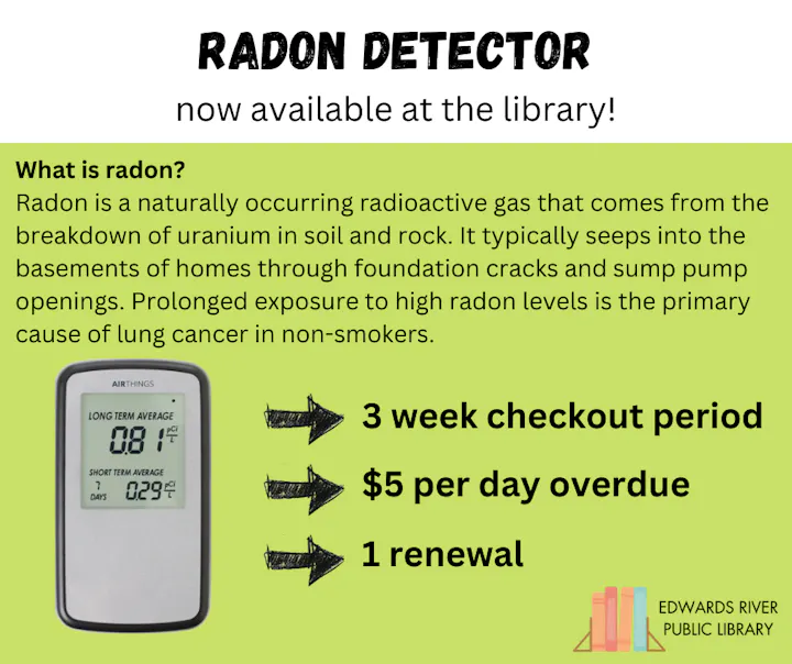 Radon detector available at the library. Info on radon exposure, checkout for 3 weeks, $5/day overdue, 1 renewal.